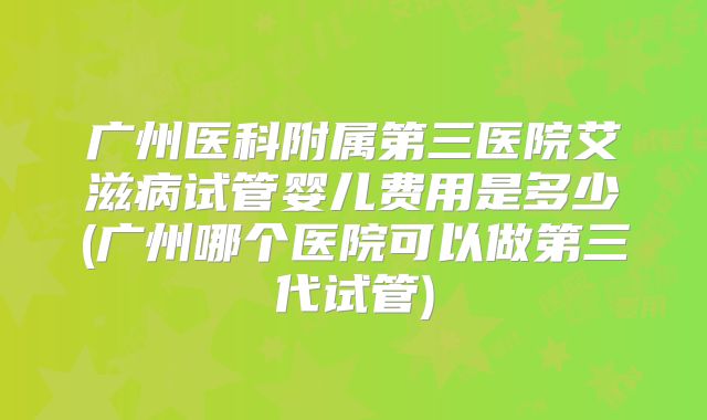 广州医科附属第三医院艾滋病试管婴儿费用是多少(广州哪个医院可以做第三代试管)