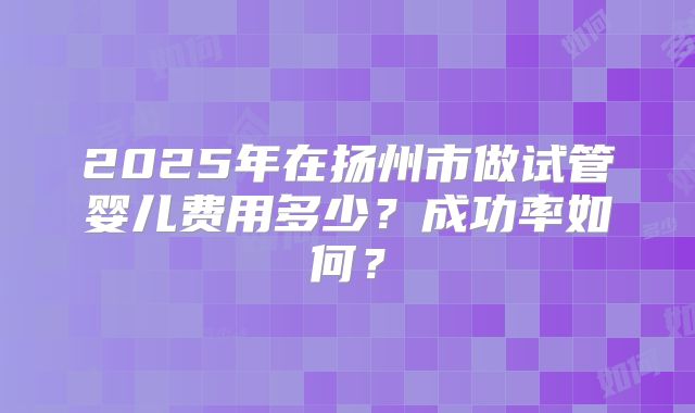2025年在扬州市做试管婴儿费用多少？成功率如何？