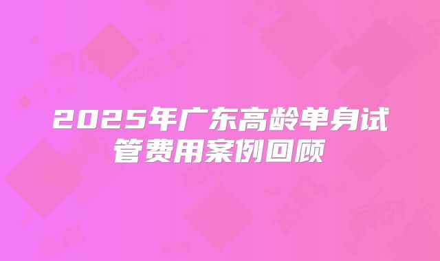 2025年广东高龄单身试管费用案例回顾