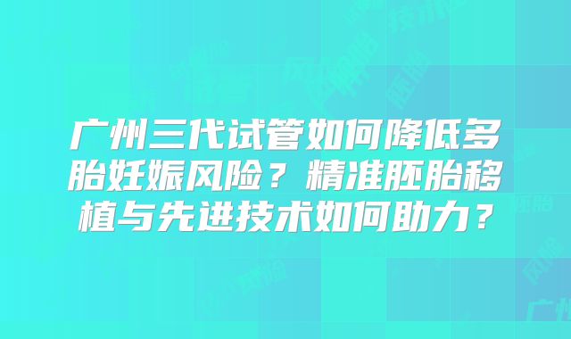 广州三代试管如何降低多胎妊娠风险?精准胚胎移植与先进技术如何助力?