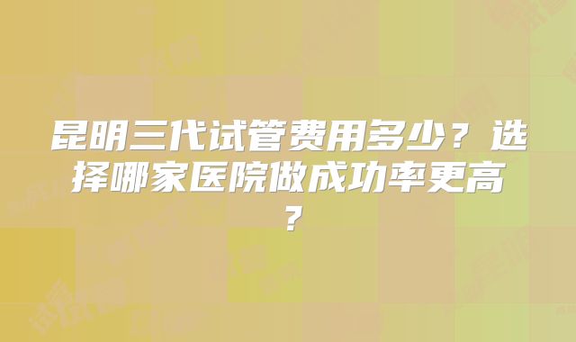 昆明三代试管费用多少?选择哪家医院做成功率更高?