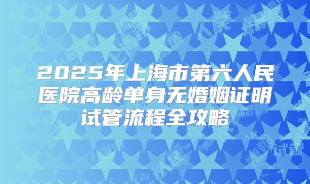 2025年上海市第六人民医院高龄单身无婚姻证明试管流程全攻略