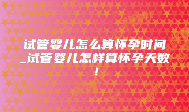 试管婴儿怎么算怀孕时间_试管婴儿怎样算怀孕天数!