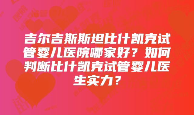 吉尔吉斯斯坦比什凯克试管婴儿医院哪家好?如何判断比什凯克试管婴儿医生实力?