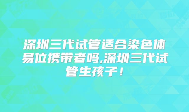 深圳三代试管适合染色体易位携带者吗,深圳三代试管生孩子!