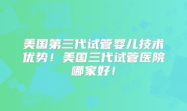 美国第三代试管婴儿技术优势！美国三代试管医院哪家好！