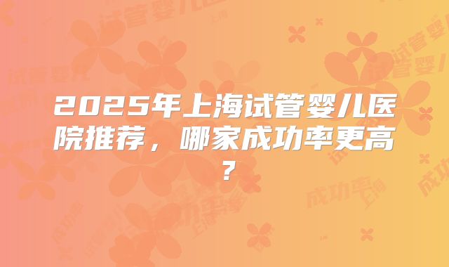 2025年上海试管婴儿医院推荐，哪家成功率更高？