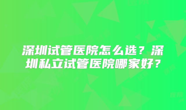 深圳试管医院怎么选?深圳私立试管医院哪家好?