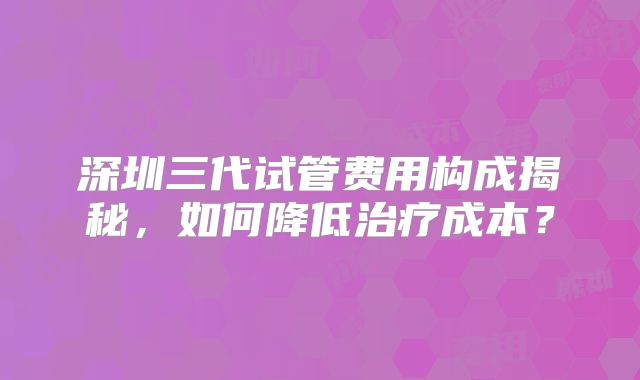深圳三代试管费用构成揭秘,如何降低治疗成本?
