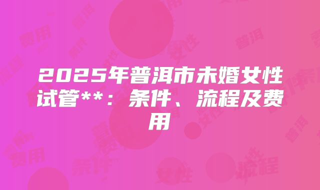 2025年普洱市未婚女性试管**:条件、流程及费用
