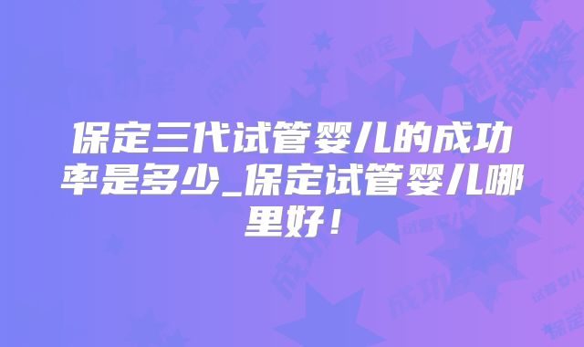 保定三代试管婴儿的成功率是多少_保定试管婴儿哪里好!