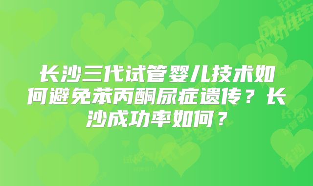 长沙三代试管婴儿技术如何避免苯丙酮尿症遗传?长沙成功率如何?