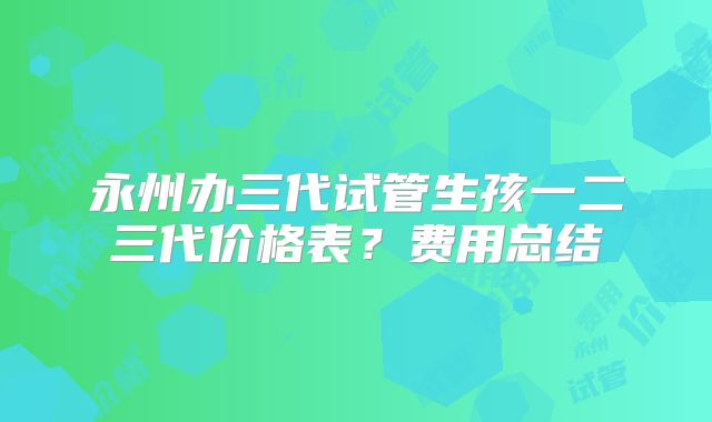 永州办三代试管生孩一二三代价格表？费用总结