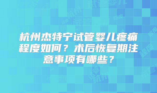 杭州杰特宁试管婴儿疼痛程度如何?术后恢复期注意事项有哪些?