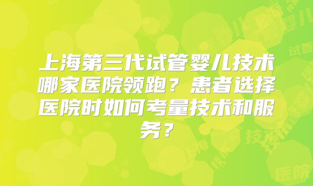 上海第三代试管婴儿技术哪家医院领跑?患者选择医院时如何考量技术和服务?