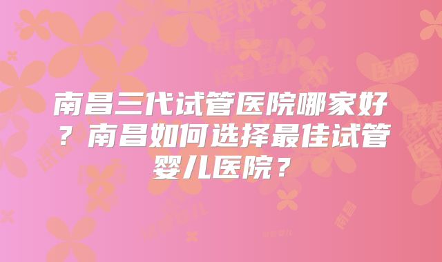 南昌三代试管医院哪家好?南昌如何选择最佳试管婴儿医院?
