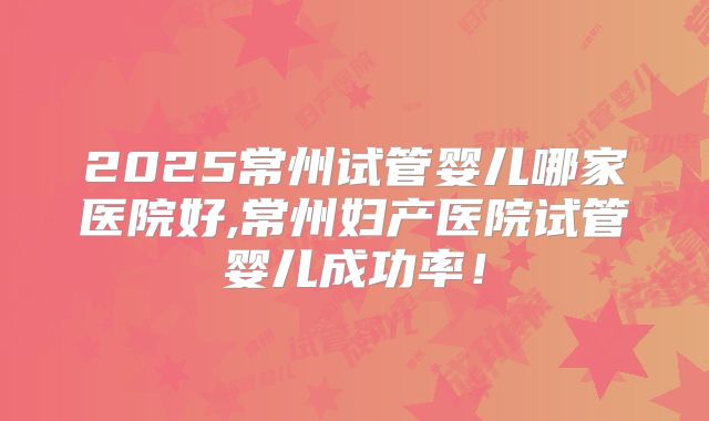 2025常州试管婴儿哪家医院好,常州妇产医院试管婴儿成功率！