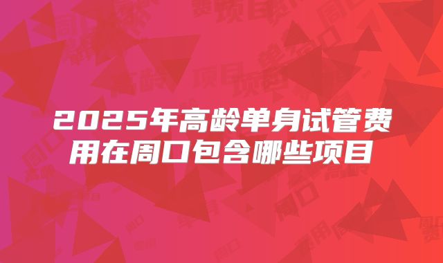 2025年高龄单身试管费用在周口包含哪些项目