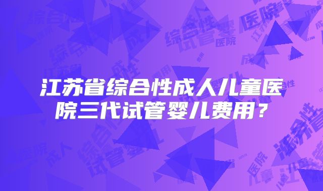 江苏省综合性成人儿童医院三代试管婴儿费用？