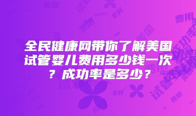 全民健康网带你了解美国试管婴儿费用多少钱一次?成功率是多少?