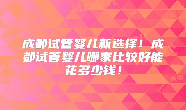 成都试管婴儿新选择!成都试管婴儿哪家比较好能花多少钱!