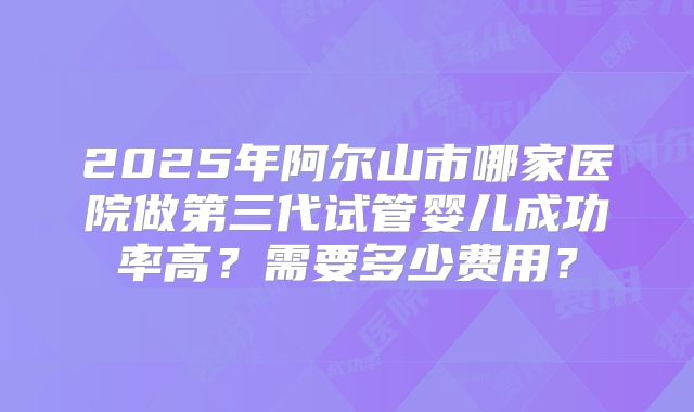 2025年阿尔山市哪家医院做第三代试管婴儿成功率高?需要多少费用?
