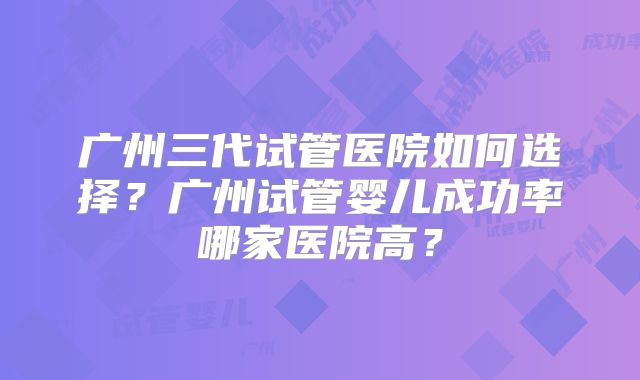 广州三代试管医院如何选择？广州试管婴儿成功率哪家医院高？