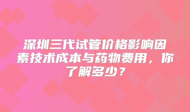深圳三代试管价格影响因素技术成本与药物费用,你了解多少?