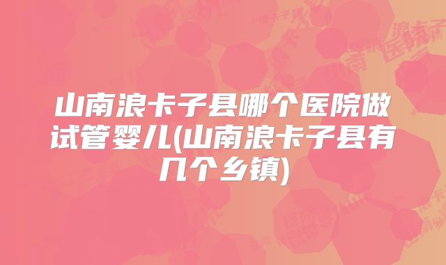 山南浪卡子县哪个医院做试管婴儿(山南浪卡子县有几个乡镇)
