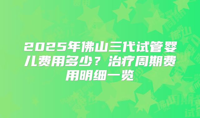 2025年佛山三代试管婴儿费用多少？治疗周期费用明细一览