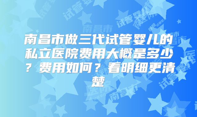 南昌市做三代试管婴儿的私立医院费用大概是多少?费用如何?看明细更清楚