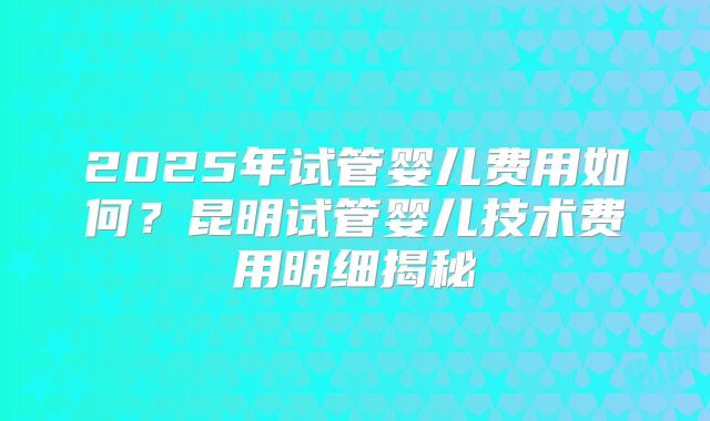 2025年试管婴儿费用如何?昆明试管婴儿技术费用明细揭秘