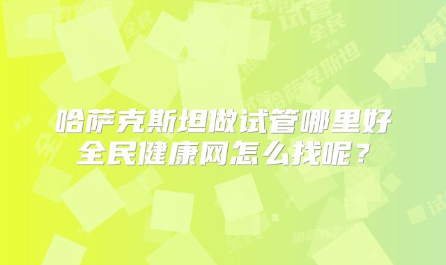 哈萨克斯坦做试管哪里好全民健康网怎么找呢？