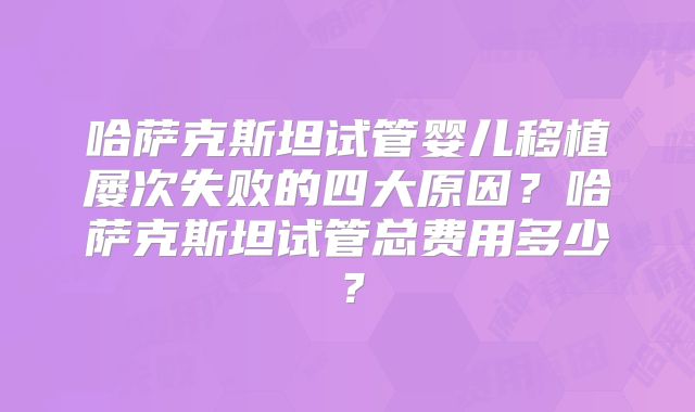 哈萨克斯坦试管婴儿移植屡次失败的四大原因？哈萨克斯坦试管总费用多少？