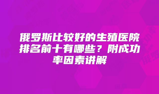 俄罗斯比较好的生殖医院排名前十有哪些?附成功率因素讲解