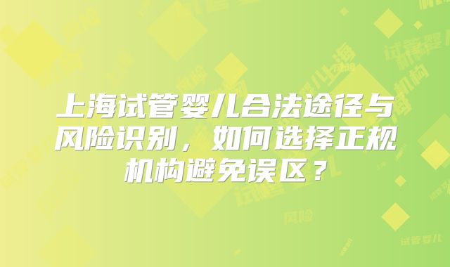 上海试管婴儿合法途径与风险识别，如何选择正规机构避免误区？
