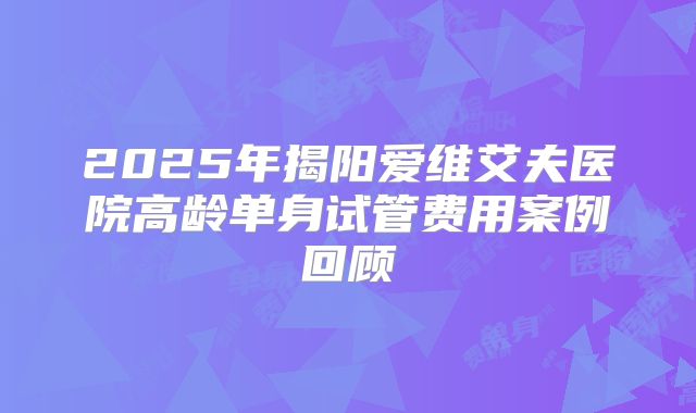2025年揭阳爱维艾夫医院高龄单身试管费用案例回顾