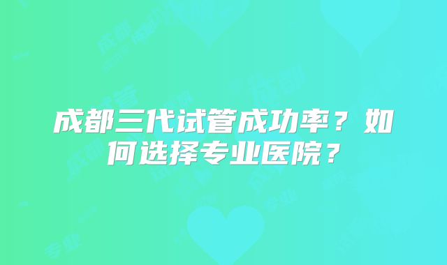 成都三代试管成功率？如何选择专业医院？