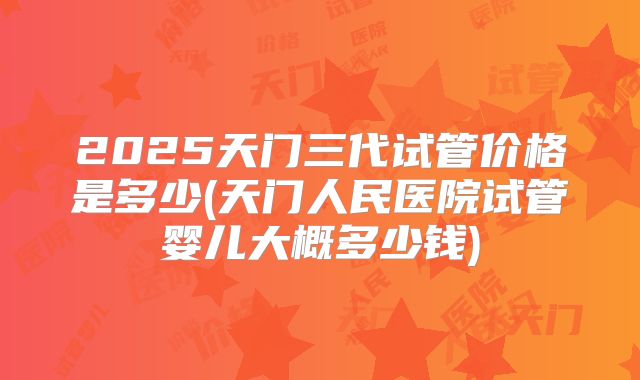 2025天门三代试管价格是多少(天门人民医院试管婴儿大概多少钱)