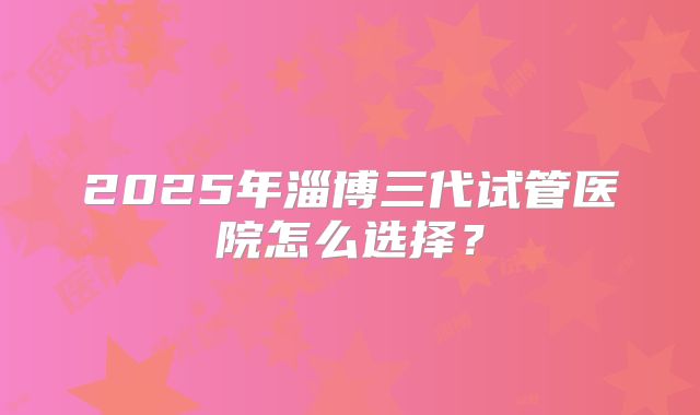 2025年淄博三代试管医院怎么选择？