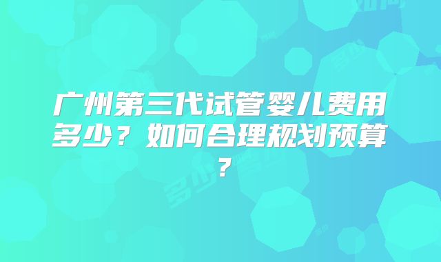 广州第三代试管婴儿费用多少?如何合理规划预算?