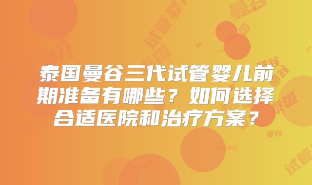 泰国曼谷三代试管婴儿前期准备有哪些?如何选择合适医院和治疗方案?