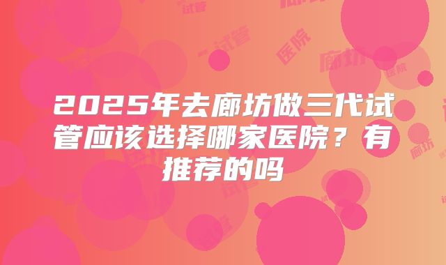 2025年去廊坊做三代试管应该选择哪家医院？有推荐的吗