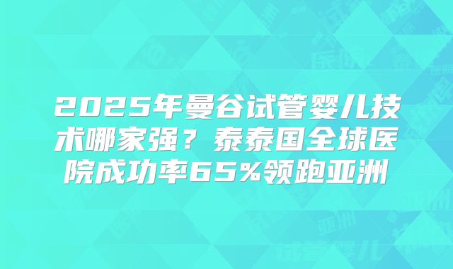 2025年曼谷试管婴儿技术哪家强？泰泰国全球医院成功率65%领跑亚洲