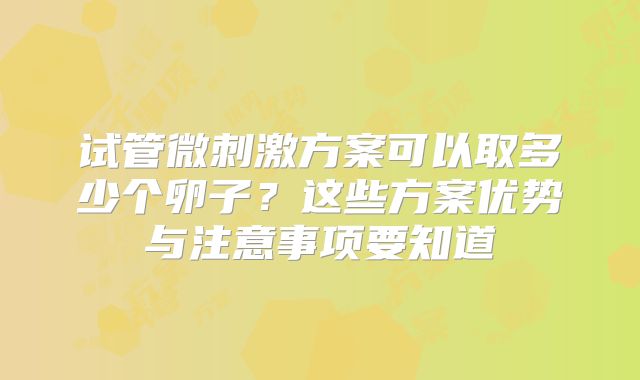 试管微刺激方案可以取多少个卵子?这些方案优势与注意事项要知道