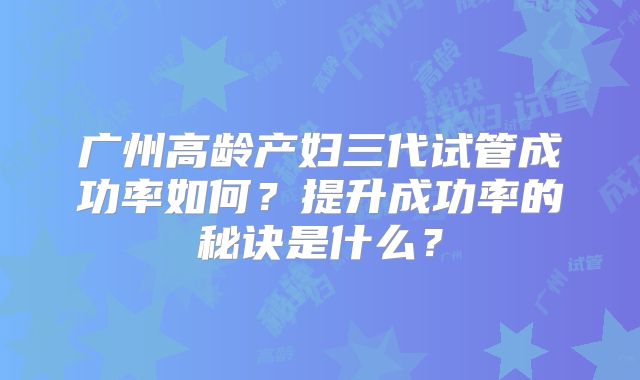广州高龄产妇三代试管成功率如何?提升成功率的秘诀是什么?