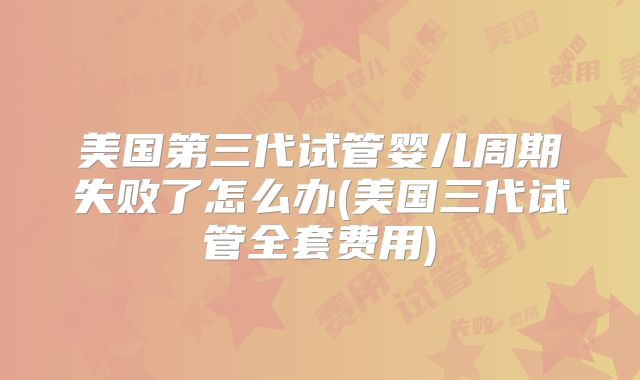 美国第三代试管婴儿周期失败了怎么办(美国三代试管全套费用)