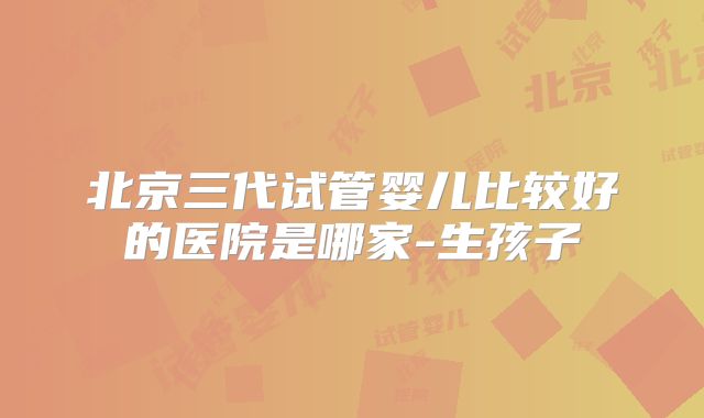 北京三代试管婴儿比较好的医院是哪家-生孩子