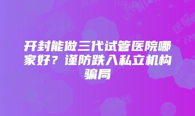 开封能做三代试管医院哪家好？谨防跌入私立机构骗局