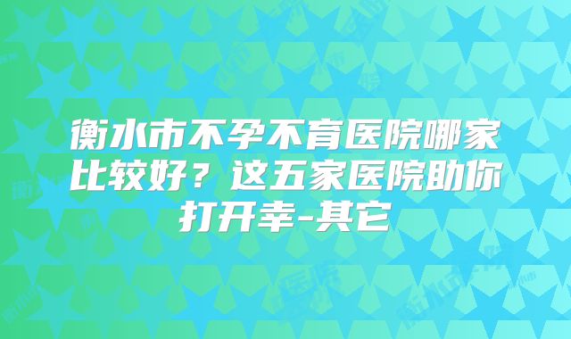 衡水市不孕不育医院哪家比较好？这五家医院助你打开幸-其它